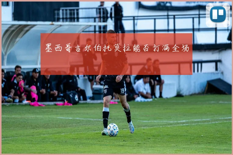 墨西哥吉尔伯托莫拉能否打满全场