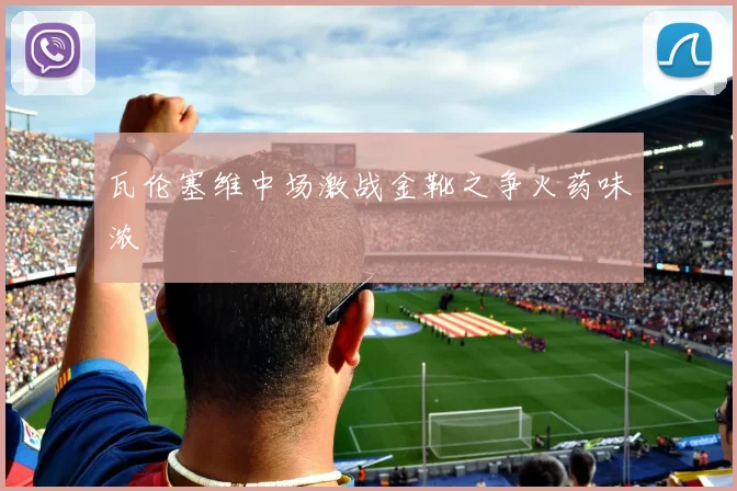 瓦伦塞维中场激战金靴之争火药味浓