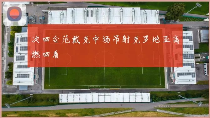 次回合范戴克中场吊射克罗地亚高燃回看