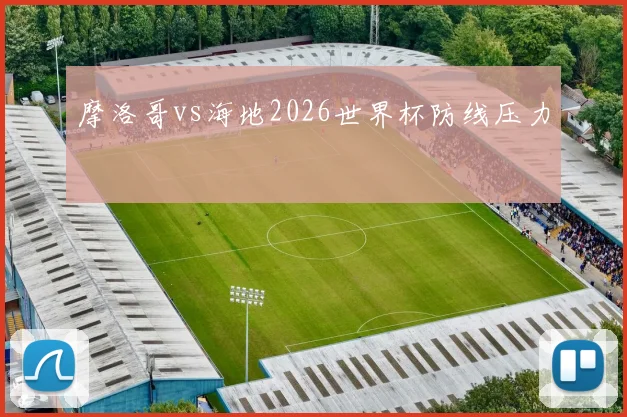 摩洛哥vs海地2026世界杯防线压力