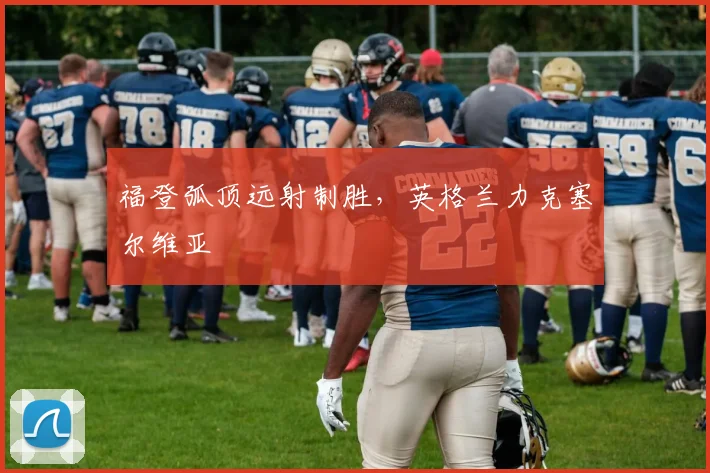福登弧顶远射制胜，英格兰力克塞尔维亚