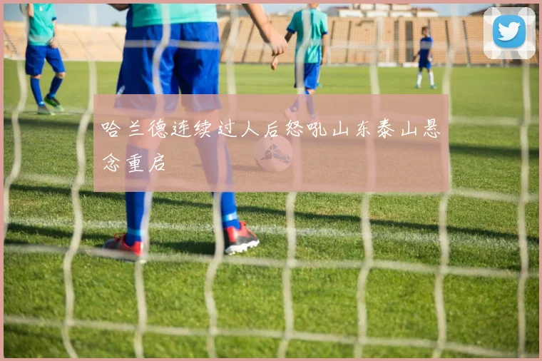 哈兰德连续过人后怒吼山东泰山悬念重启