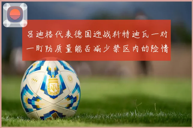 吕迪格代表德国迎战科特迪瓦一对一盯防质量能否减少禁区内的险情