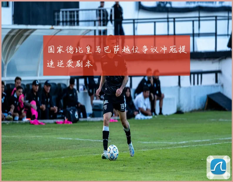 国家德比皇马巴萨越位争议冲冠提速逆袭剧本