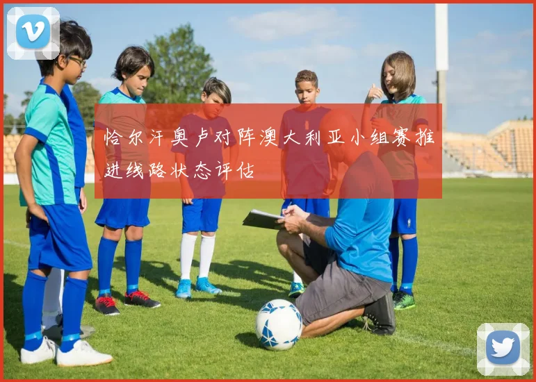 恰尔汗奥卢对阵澳大利亚小组赛推进线路状态评估