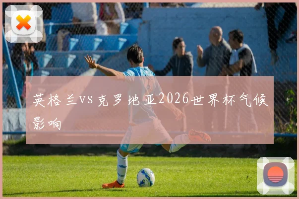 英格兰vs克罗地亚2026世界杯气候影响