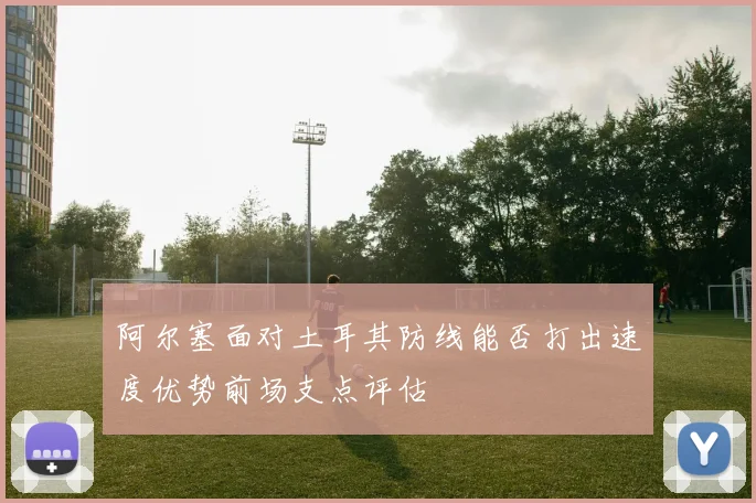 阿尔塞面对土耳其防线能否打出速度优势前场支点评估