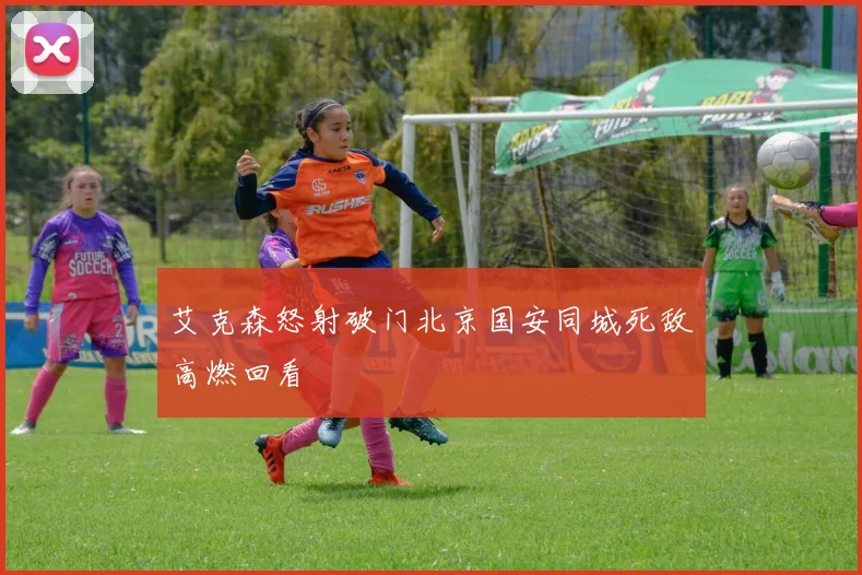 艾克森怒射破门北京国安同城死敌高燃回看