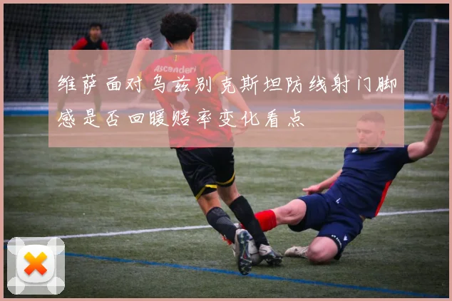 维萨面对乌兹别克斯坦防线射门脚感是否回暖赔率变化看点