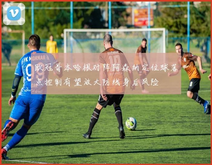 欧冠哥本哈根对阵阿森纳定位球落点控制有望放大防线身后风险