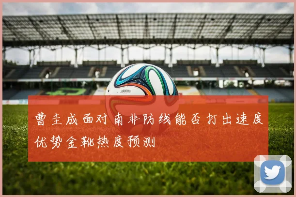 曹圭成面对南非防线能否打出速度优势金靴热度预测