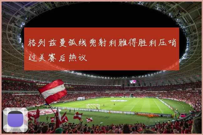 格列兹曼弧线兜射利雅得胜利压哨过关赛后热议