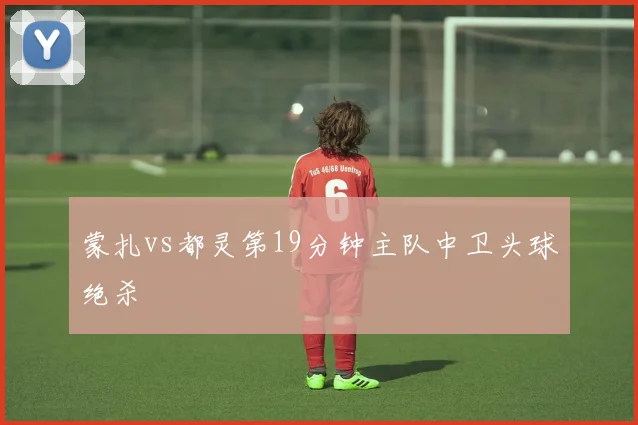 蒙扎vs都灵第19分钟主队中卫头球绝杀
