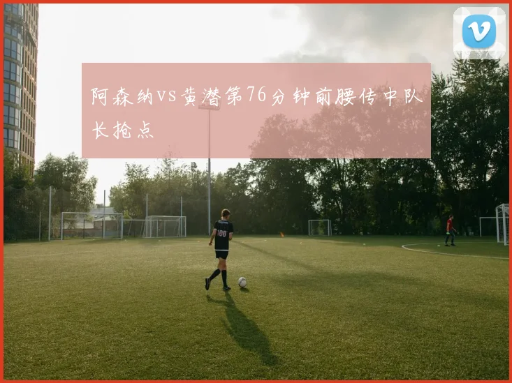 阿森纳vs黄潜第76分钟前腰传中队长抢点