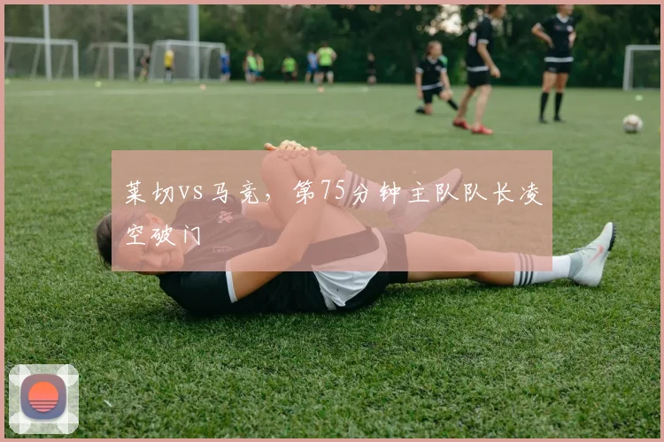 莱切vs马竞，第75分钟主队队长凌空破门