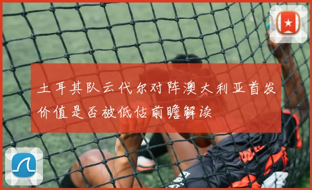 土耳其队云代尔对阵澳大利亚首发价值是否被低估前瞻解读