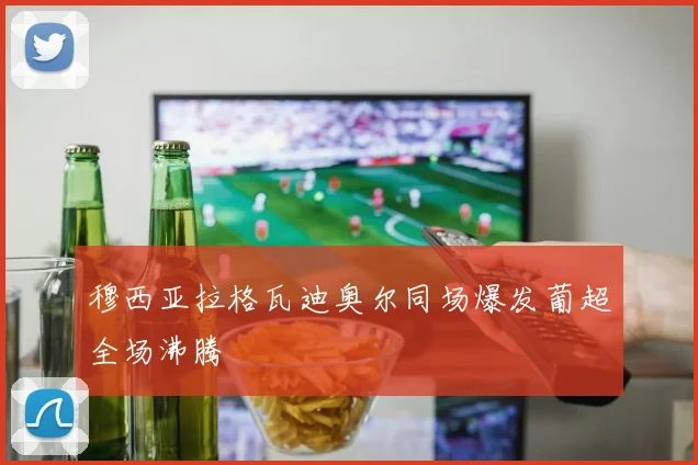 穆西亚拉格瓦迪奥尔同场爆发葡超全场沸腾