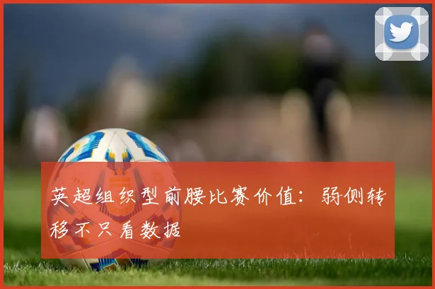 英超组织型前腰比赛价值：弱侧转移不只看数据