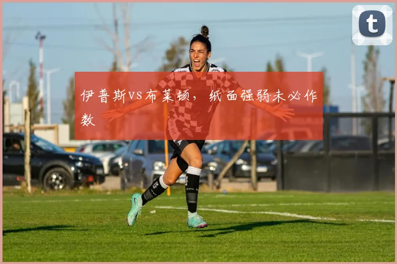 伊普斯vs布莱顿,纸面强弱未必作数